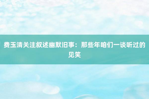 费玉清关注叙述幽默旧事：那些年咱们一谈听过的见笑